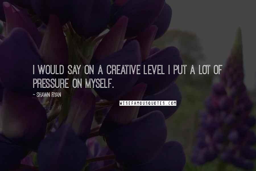 Shawn Ryan Quotes: I would say on a creative level I put a lot of pressure on myself.