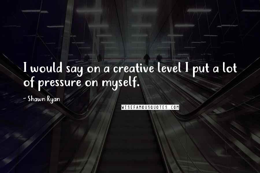 Shawn Ryan Quotes: I would say on a creative level I put a lot of pressure on myself.