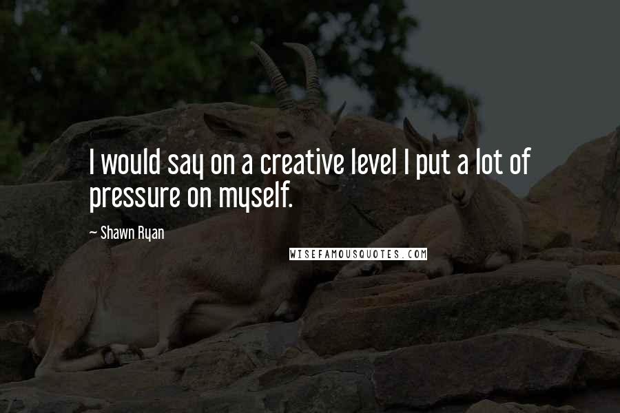 Shawn Ryan Quotes: I would say on a creative level I put a lot of pressure on myself.