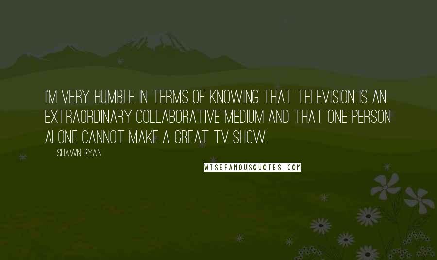 Shawn Ryan Quotes: I'm very humble in terms of knowing that television is an extraordinary collaborative medium and that one person alone cannot make a great TV show.