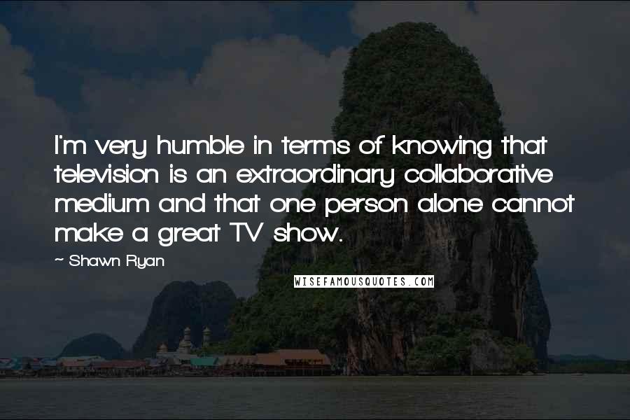 Shawn Ryan Quotes: I'm very humble in terms of knowing that television is an extraordinary collaborative medium and that one person alone cannot make a great TV show.