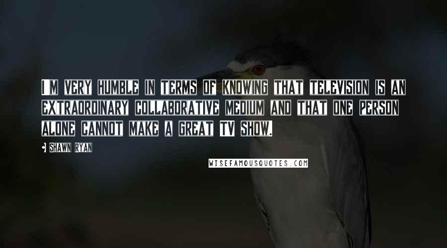 Shawn Ryan Quotes: I'm very humble in terms of knowing that television is an extraordinary collaborative medium and that one person alone cannot make a great TV show.