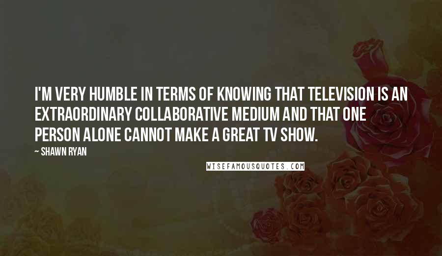 Shawn Ryan Quotes: I'm very humble in terms of knowing that television is an extraordinary collaborative medium and that one person alone cannot make a great TV show.