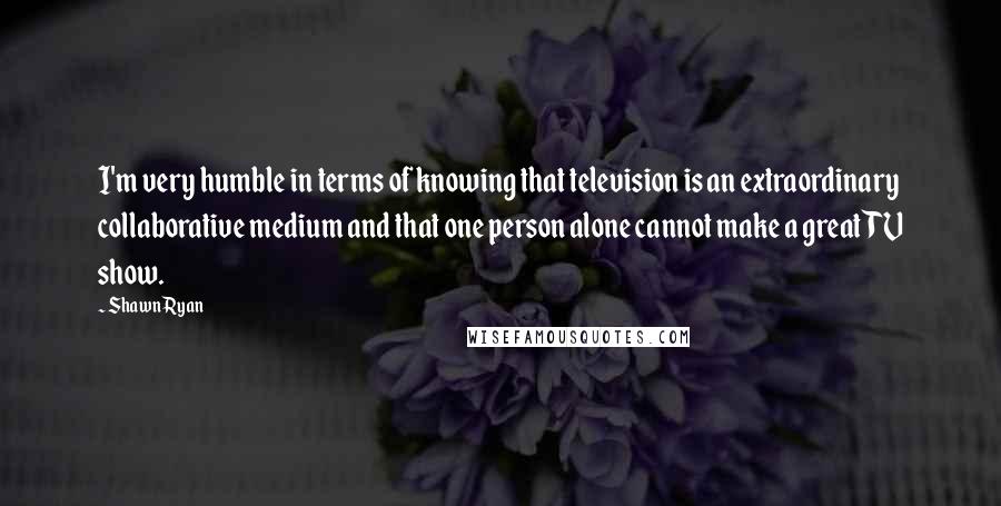 Shawn Ryan Quotes: I'm very humble in terms of knowing that television is an extraordinary collaborative medium and that one person alone cannot make a great TV show.