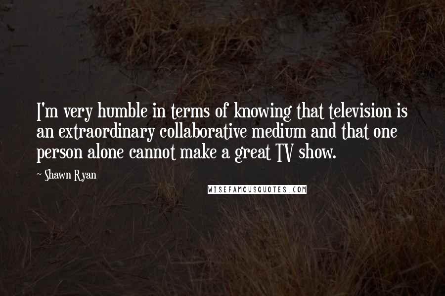 Shawn Ryan Quotes: I'm very humble in terms of knowing that television is an extraordinary collaborative medium and that one person alone cannot make a great TV show.