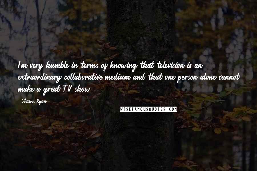 Shawn Ryan Quotes: I'm very humble in terms of knowing that television is an extraordinary collaborative medium and that one person alone cannot make a great TV show.