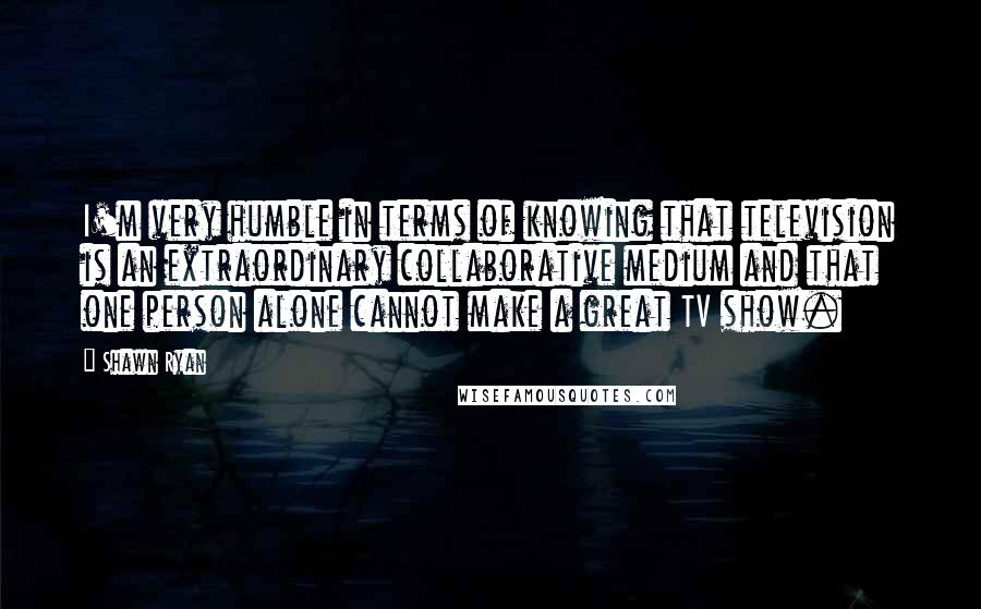 Shawn Ryan Quotes: I'm very humble in terms of knowing that television is an extraordinary collaborative medium and that one person alone cannot make a great TV show.