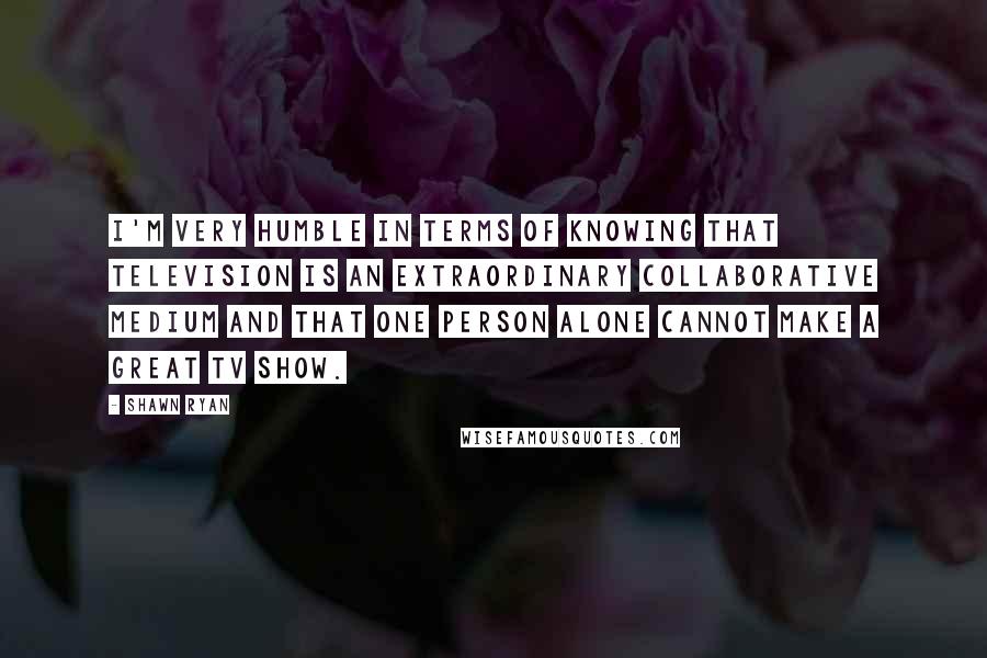 Shawn Ryan Quotes: I'm very humble in terms of knowing that television is an extraordinary collaborative medium and that one person alone cannot make a great TV show.