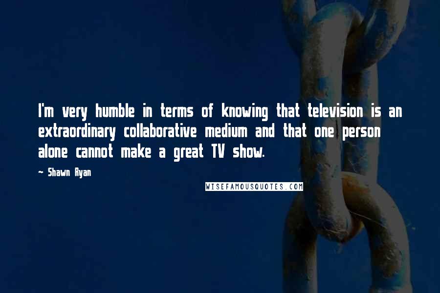 Shawn Ryan Quotes: I'm very humble in terms of knowing that television is an extraordinary collaborative medium and that one person alone cannot make a great TV show.