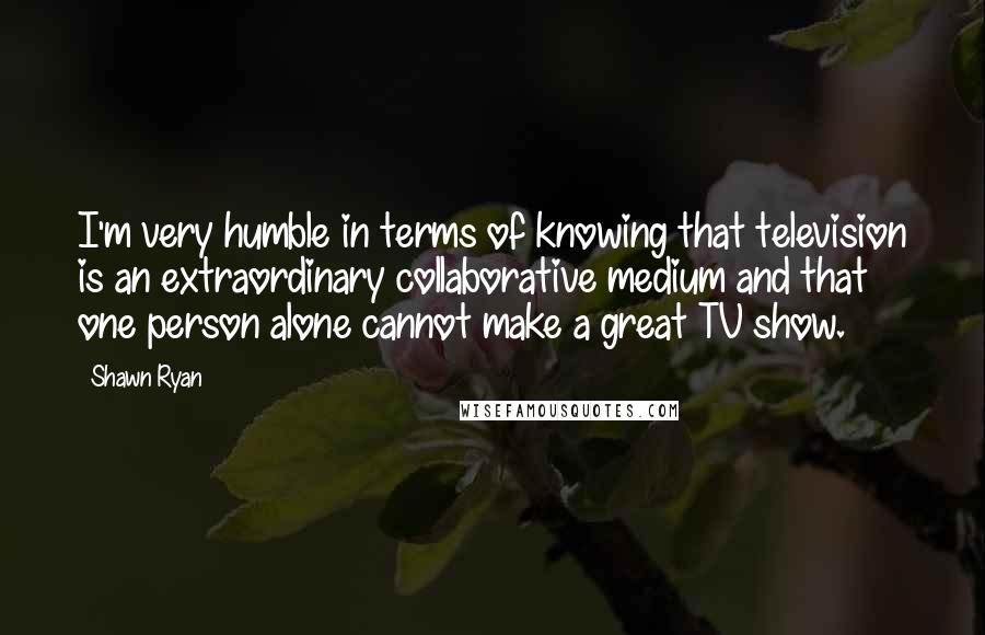 Shawn Ryan Quotes: I'm very humble in terms of knowing that television is an extraordinary collaborative medium and that one person alone cannot make a great TV show.