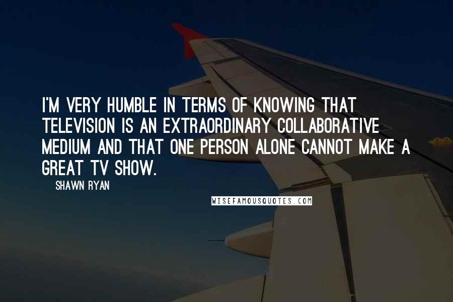 Shawn Ryan Quotes: I'm very humble in terms of knowing that television is an extraordinary collaborative medium and that one person alone cannot make a great TV show.
