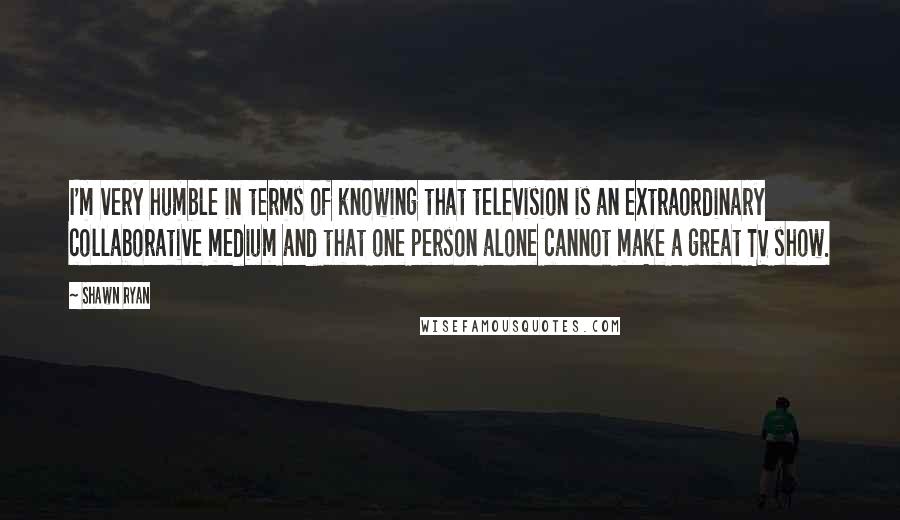 Shawn Ryan Quotes: I'm very humble in terms of knowing that television is an extraordinary collaborative medium and that one person alone cannot make a great TV show.