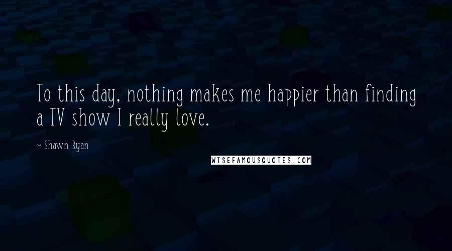 Shawn Ryan Quotes: To this day, nothing makes me happier than finding a TV show I really love.