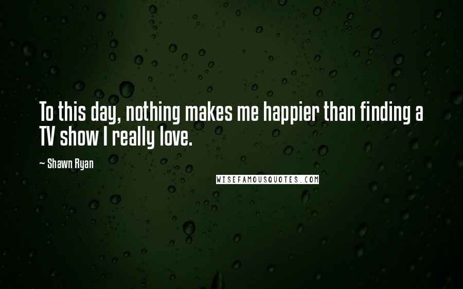 Shawn Ryan Quotes: To this day, nothing makes me happier than finding a TV show I really love.