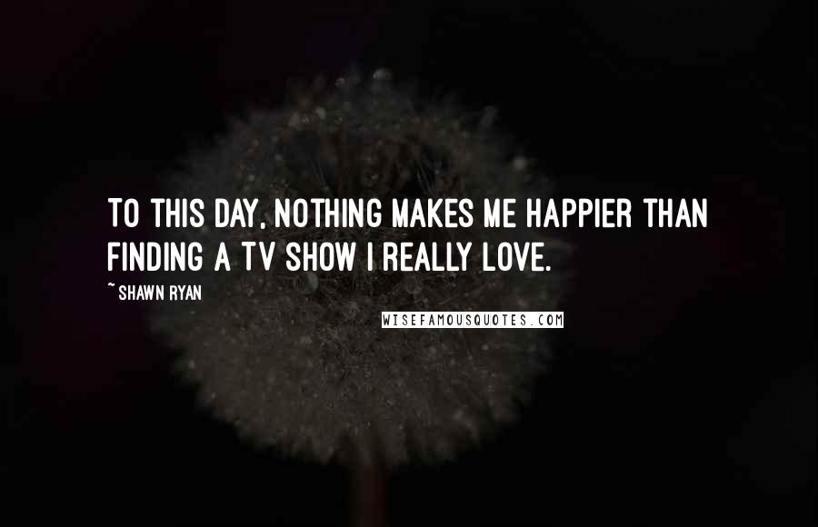 Shawn Ryan Quotes: To this day, nothing makes me happier than finding a TV show I really love.