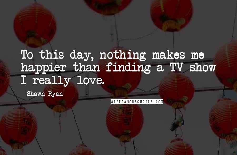 Shawn Ryan Quotes: To this day, nothing makes me happier than finding a TV show I really love.