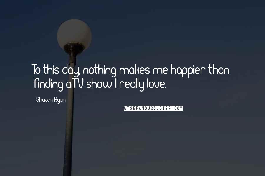 Shawn Ryan Quotes: To this day, nothing makes me happier than finding a TV show I really love.