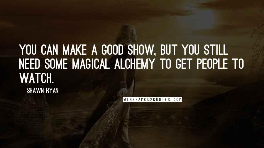 Shawn Ryan Quotes: You can make a good show, but you still need some magical alchemy to get people to watch.