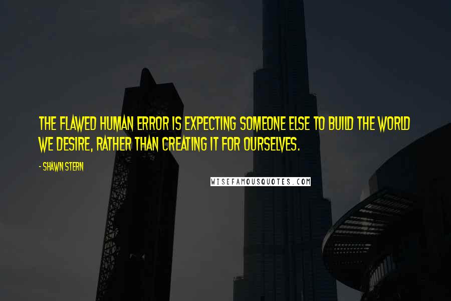 Shawn Stern Quotes: The flawed human error is expecting someone else to build the world we desire, rather than creating it for ourselves.