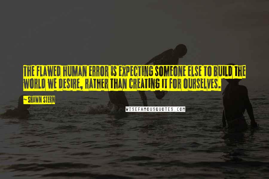 Shawn Stern Quotes: The flawed human error is expecting someone else to build the world we desire, rather than creating it for ourselves.