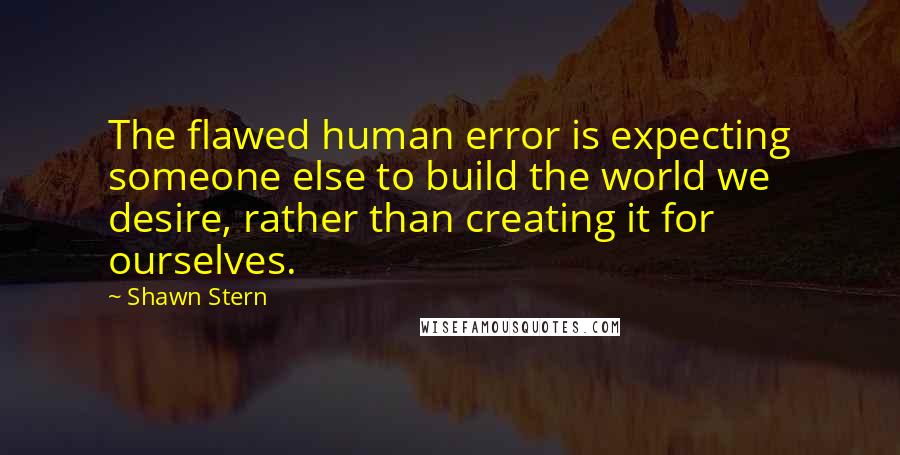 Shawn Stern Quotes: The flawed human error is expecting someone else to build the world we desire, rather than creating it for ourselves.