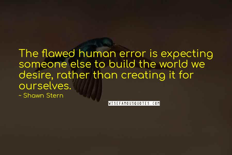 Shawn Stern Quotes: The flawed human error is expecting someone else to build the world we desire, rather than creating it for ourselves.