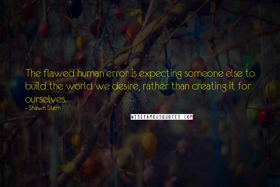 Shawn Stern Quotes: The flawed human error is expecting someone else to build the world we desire, rather than creating it for ourselves.