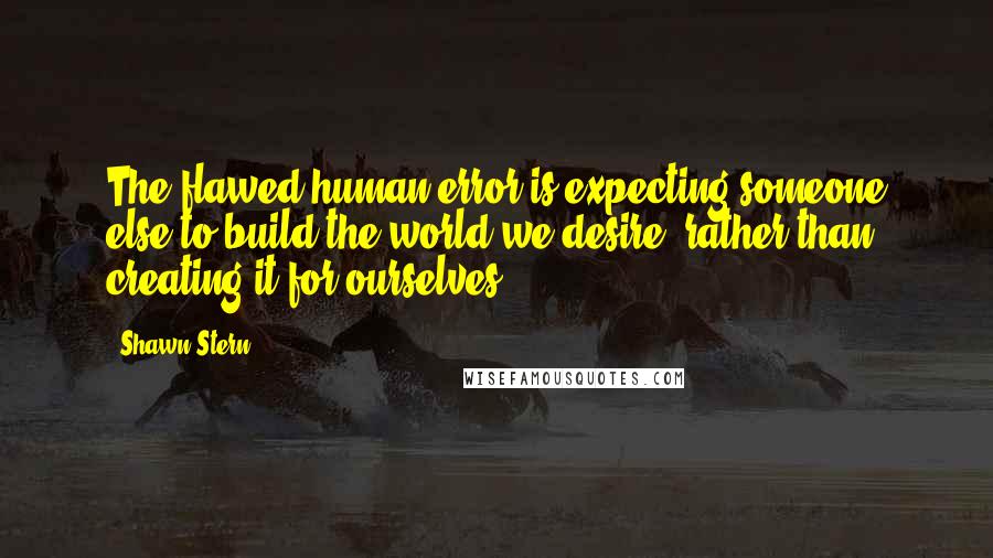 Shawn Stern Quotes: The flawed human error is expecting someone else to build the world we desire, rather than creating it for ourselves.