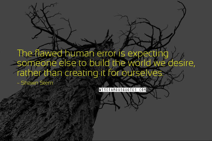 Shawn Stern Quotes: The flawed human error is expecting someone else to build the world we desire, rather than creating it for ourselves.