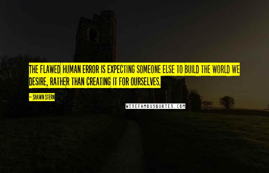 Shawn Stern Quotes: The flawed human error is expecting someone else to build the world we desire, rather than creating it for ourselves.