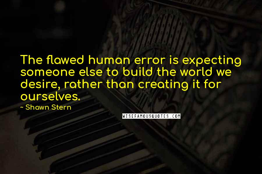 Shawn Stern Quotes: The flawed human error is expecting someone else to build the world we desire, rather than creating it for ourselves.