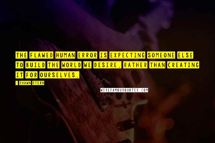 Shawn Stern Quotes: The flawed human error is expecting someone else to build the world we desire, rather than creating it for ourselves.