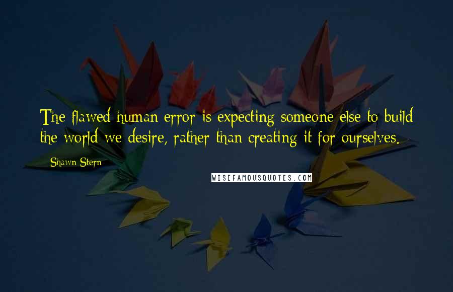 Shawn Stern Quotes: The flawed human error is expecting someone else to build the world we desire, rather than creating it for ourselves.