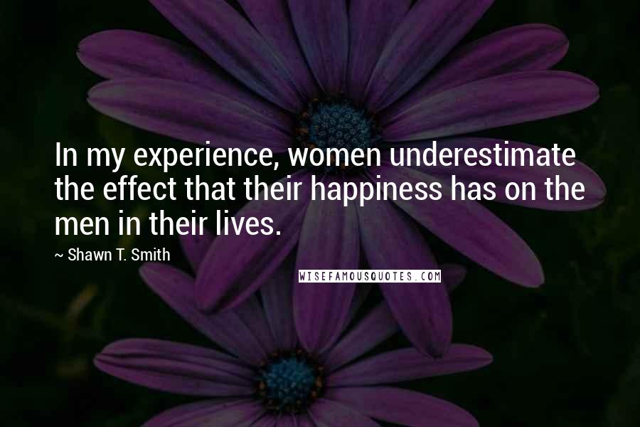 Shawn T. Smith Quotes: In my experience, women underestimate the effect that their happiness has on the men in their lives.