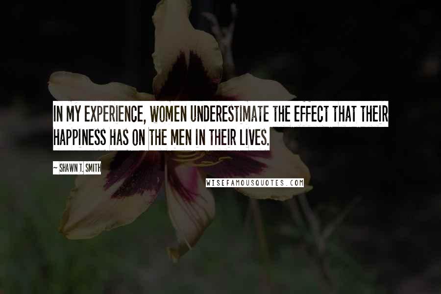 Shawn T. Smith Quotes: In my experience, women underestimate the effect that their happiness has on the men in their lives.