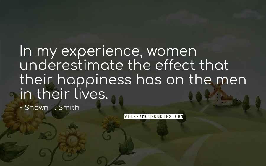 Shawn T. Smith Quotes: In my experience, women underestimate the effect that their happiness has on the men in their lives.