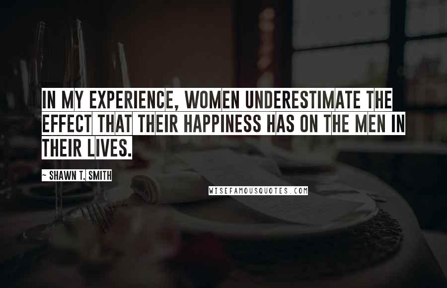 Shawn T. Smith Quotes: In my experience, women underestimate the effect that their happiness has on the men in their lives.