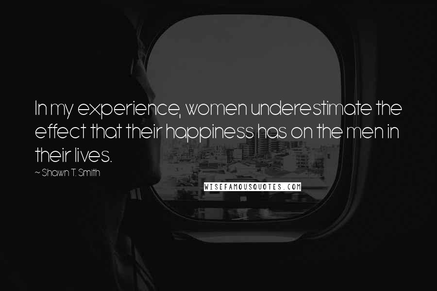 Shawn T. Smith Quotes: In my experience, women underestimate the effect that their happiness has on the men in their lives.