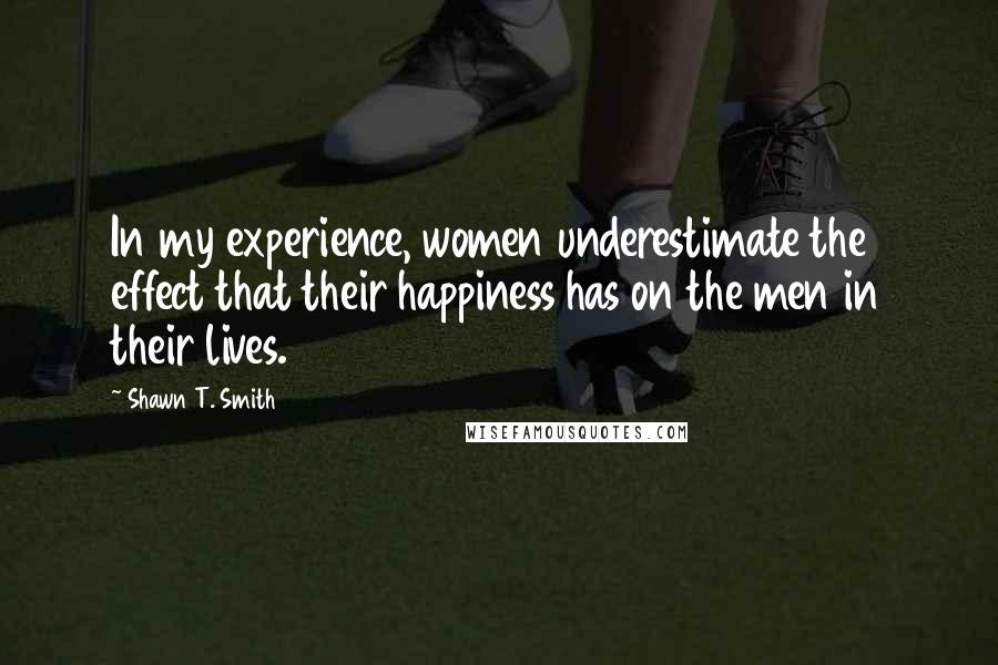Shawn T. Smith Quotes: In my experience, women underestimate the effect that their happiness has on the men in their lives.