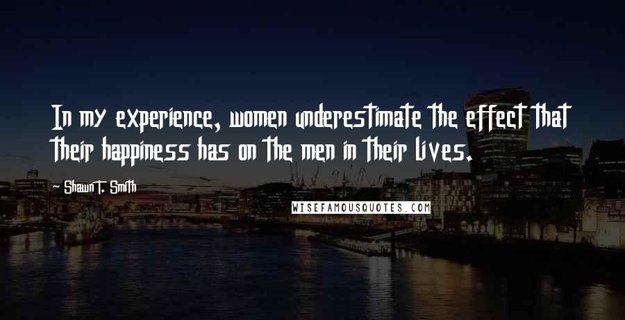 Shawn T. Smith Quotes: In my experience, women underestimate the effect that their happiness has on the men in their lives.