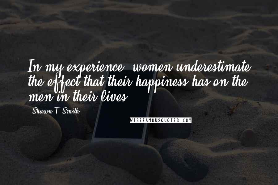 Shawn T. Smith Quotes: In my experience, women underestimate the effect that their happiness has on the men in their lives.
