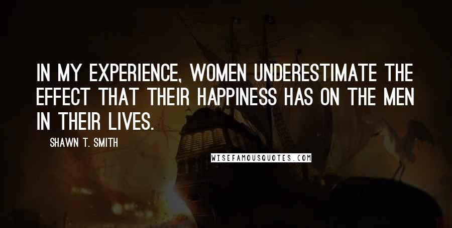 Shawn T. Smith Quotes: In my experience, women underestimate the effect that their happiness has on the men in their lives.
