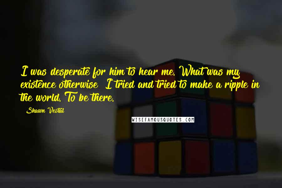 Shawn Vestal Quotes: I was desperate for him to hear me. What was my existence otherwise? I tried and tried to make a ripple in the world. To be there.