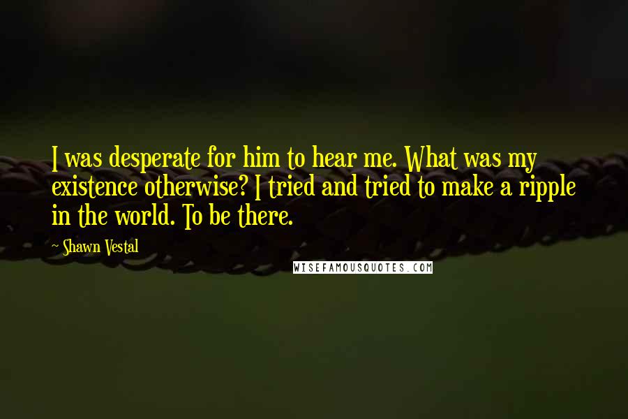 Shawn Vestal Quotes: I was desperate for him to hear me. What was my existence otherwise? I tried and tried to make a ripple in the world. To be there.