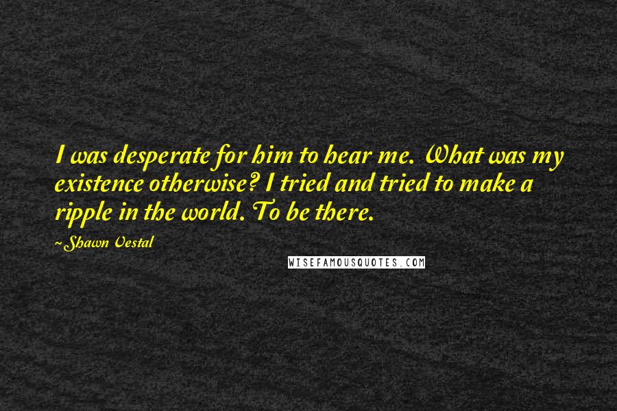 Shawn Vestal Quotes: I was desperate for him to hear me. What was my existence otherwise? I tried and tried to make a ripple in the world. To be there.