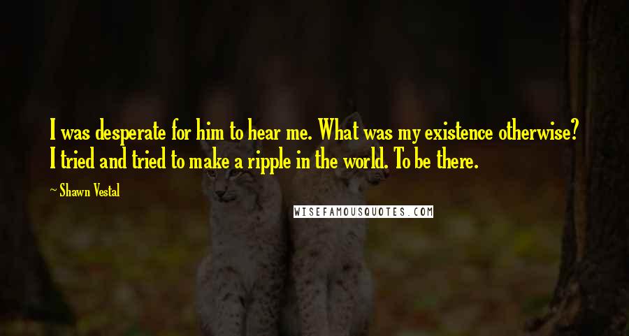 Shawn Vestal Quotes: I was desperate for him to hear me. What was my existence otherwise? I tried and tried to make a ripple in the world. To be there.