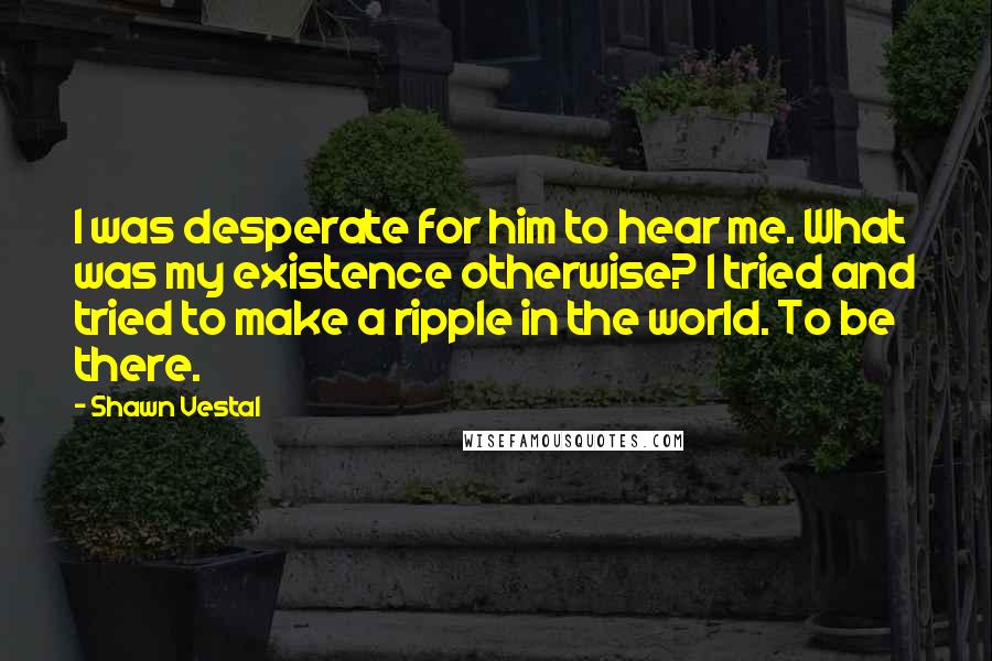 Shawn Vestal Quotes: I was desperate for him to hear me. What was my existence otherwise? I tried and tried to make a ripple in the world. To be there.