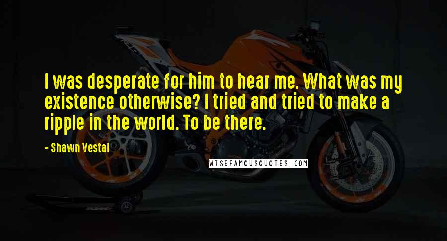 Shawn Vestal Quotes: I was desperate for him to hear me. What was my existence otherwise? I tried and tried to make a ripple in the world. To be there.