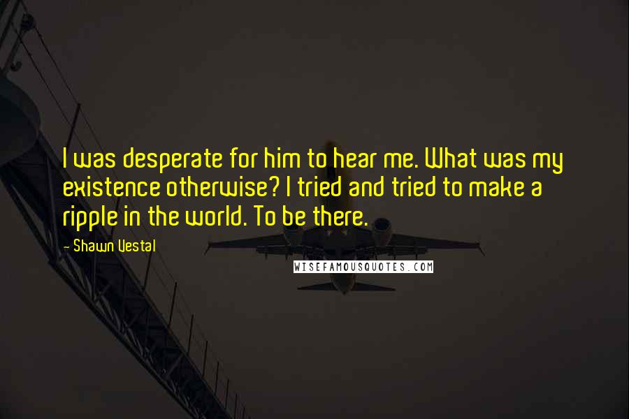 Shawn Vestal Quotes: I was desperate for him to hear me. What was my existence otherwise? I tried and tried to make a ripple in the world. To be there.