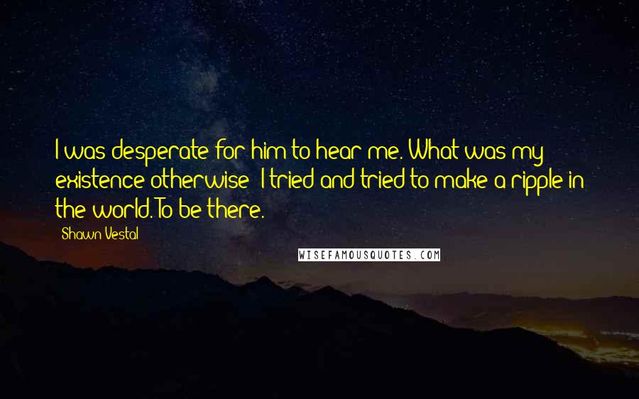 Shawn Vestal Quotes: I was desperate for him to hear me. What was my existence otherwise? I tried and tried to make a ripple in the world. To be there.